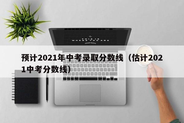 预计2021年中考录取分数线（估计2021中考分数线）