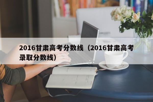 2016甘肃高考分数线（2016甘肃高考录取分数线）