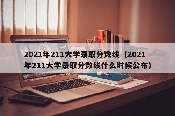 2021年211大学录取分数线（2021年211大学录取分数线什么时候公布）