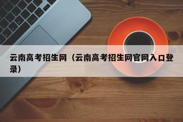 云南高考招生网（云南高考招生网官网入口登录）