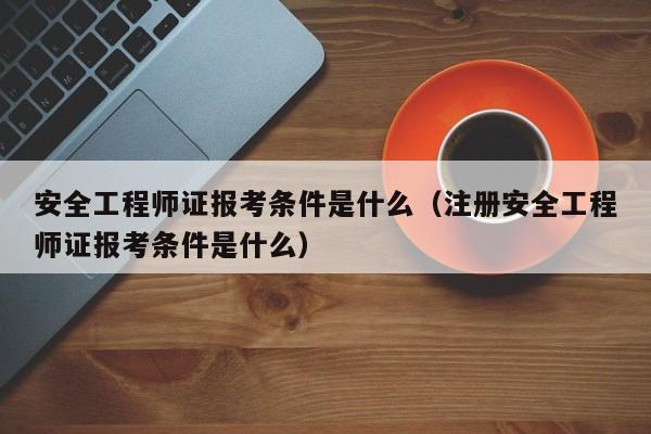 安全工程师证报考条件是什么（注册安全工程师证报考条件是什么）