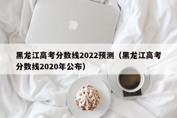 黑龙江高考分数线2022预测（黑龙江高考分数线2020年公布）