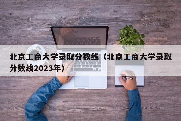 北京工商大学录取分数线（北京工商大学录取分数线2023年）