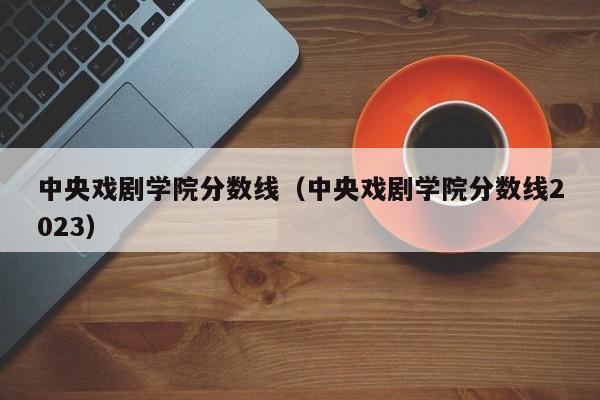 中央戏剧学院分数线（中央戏剧学院分数线2023）