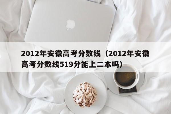 2012年安徽高考分数线（2012年安徽高考分数线519分能上二本吗）