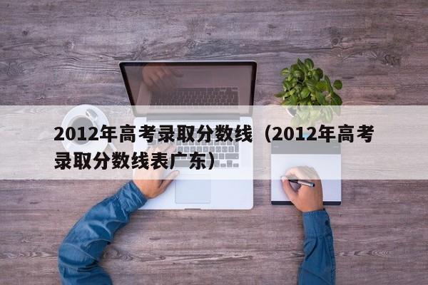 2012年高考录取分数线（2012年高考录取分数线表广东）