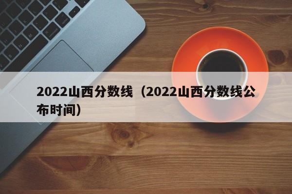 2022山西分数线（2022山西分数线公布时间）