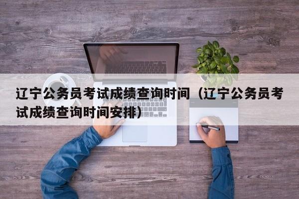 辽宁公务员考试成绩查询时间（辽宁公务员考试成绩查询时间安排）