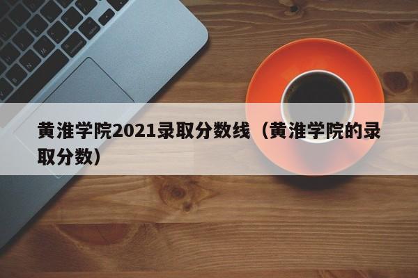 黄淮学院2021录取分数线（黄淮学院的录取分数）