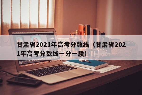 甘肃省2021年高考分数线（甘肃省2021年高考分数线一分一段）