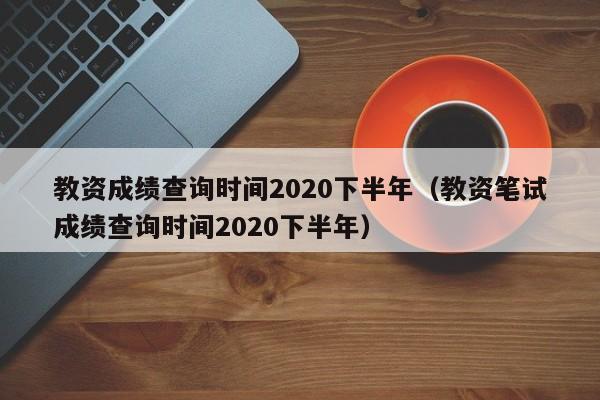 教资成绩查询时间2020下半年（教资笔试成绩查询时间2020下半年）