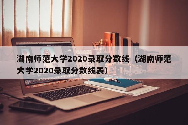 湖南师范大学2020录取分数线（湖南师范大学2020录取分数线表）