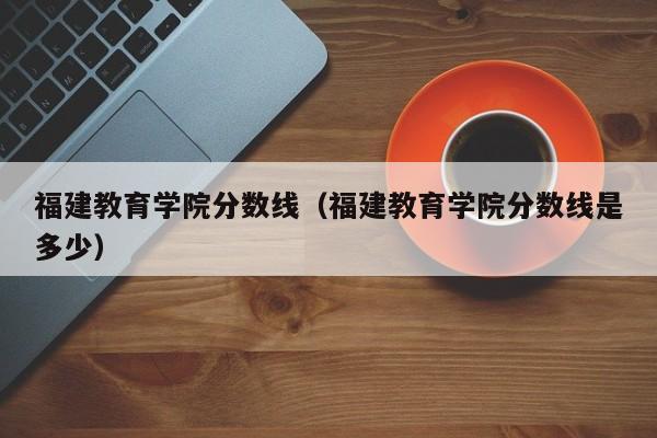 福建教育学院分数线（福建教育学院分数线是多少）