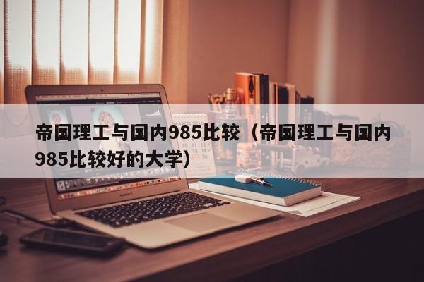 帝国理工与国内985比较（帝国理工与国内985比较好的大学）