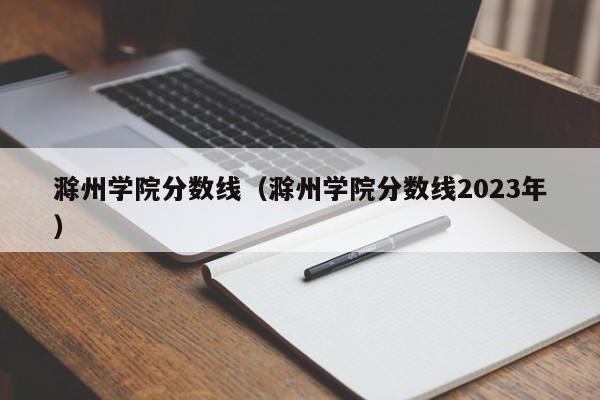 滁州学院分数线（滁州学院分数线2023年）