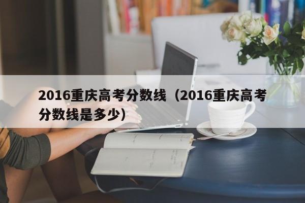 2016重庆高考分数线（2016重庆高考分数线是多少）