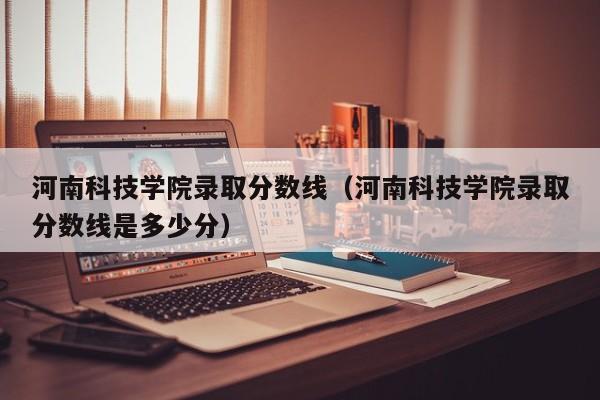 河南科技学院录取分数线（河南科技学院录取分数线是多少分）