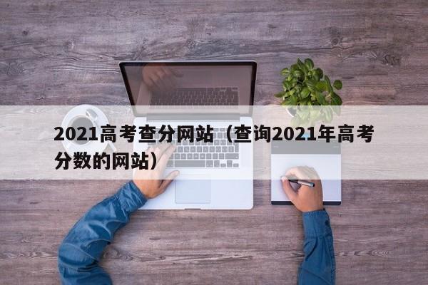 2021高考查分网站（查询2021年高考分数的网站）