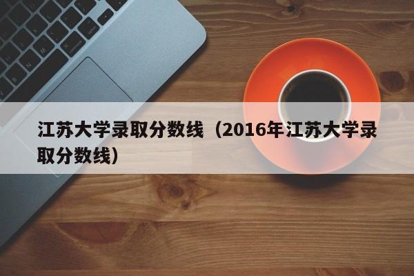 江苏大学录取分数线（2016年江苏大学录取分数线）