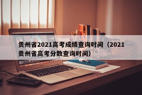 贵州省2021高考成绩查询时间（2021贵州省高考分数查询时间）