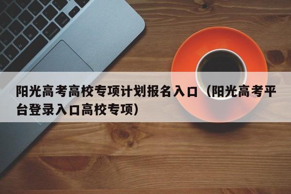 阳光高考高校专项计划报名入口（阳光高考平台登录入口高校专项）