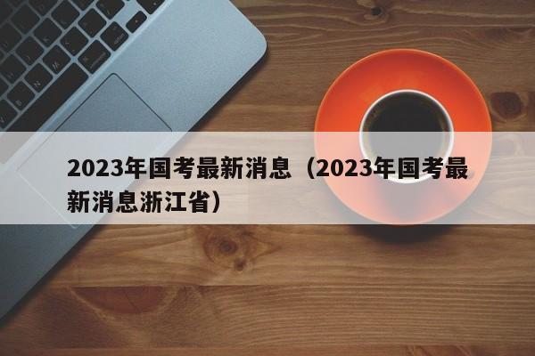 2023年国考最新消息（2023年国考最新消息浙江省）