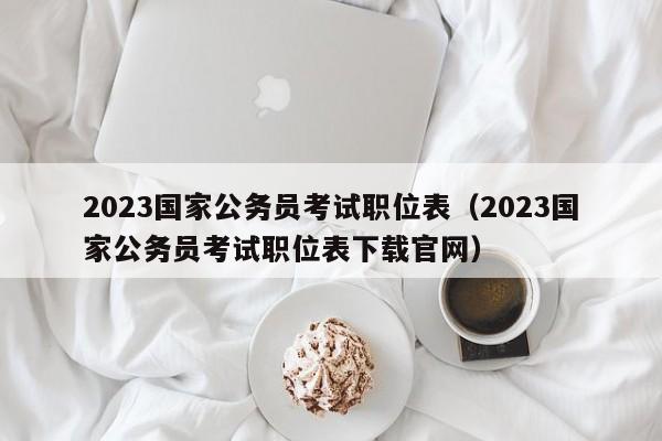 2023国家公务员考试职位表（2023国家公务员考试职位表下载官网）