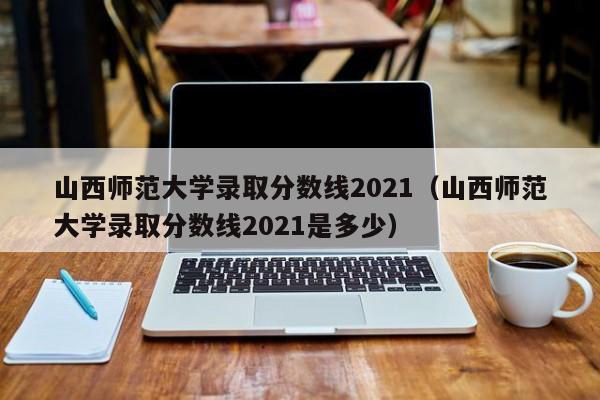 山西师范大学录取分数线2021（山西师范大学录取分数线2021是多少）