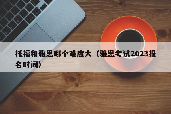 托福和雅思哪个难度大（雅思考试2023报名时间）