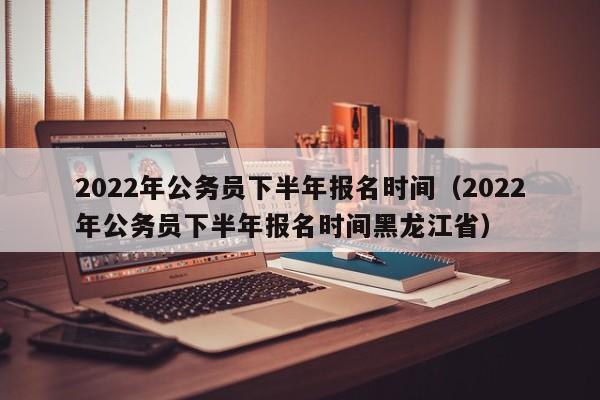 2022年公务员下半年报名时间（2022年公务员下半年报名时间黑龙江省）