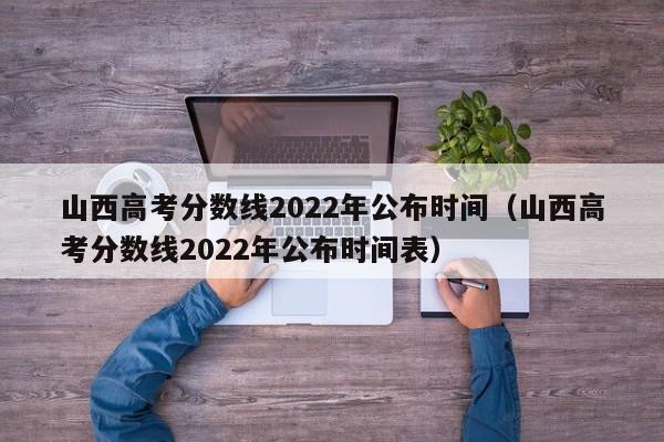 山西高考分数线2022年公布时间（山西高考分数线2022年公布时间表）