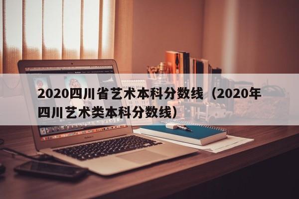 2020四川省艺术本科分数线（2020年四川艺术类本科分数线）