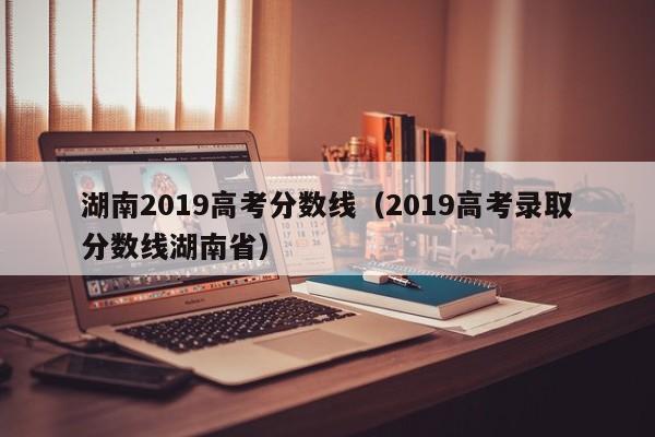 湖南2019高考分数线（2019高考录取分数线湖南省）