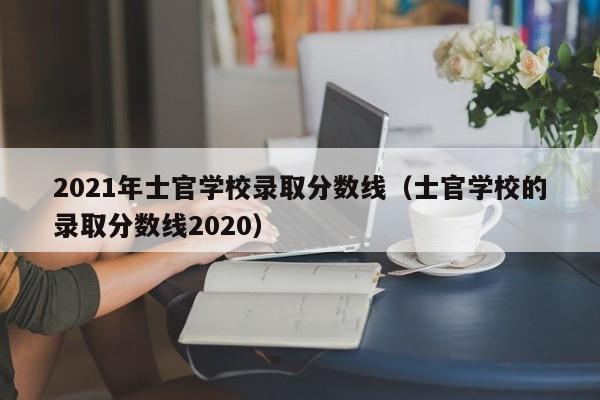 2021年士官学校录取分数线（士官学校的录取分数线2020）