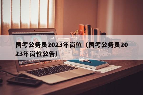 国考公务员2023年岗位（国考公务员2023年岗位公告）