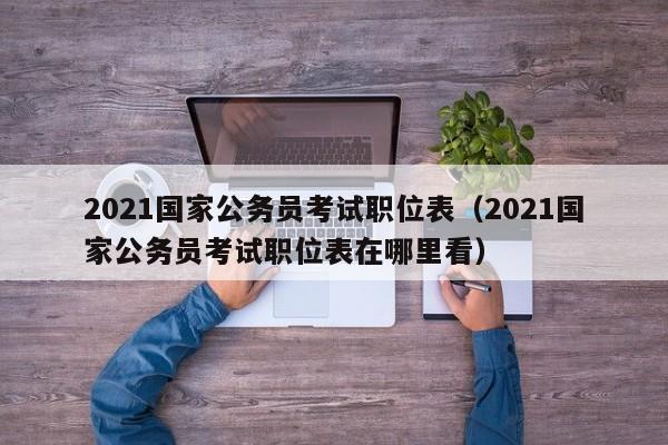 2021国家公务员考试职位表（2021国家公务员考试职位表在哪里看）