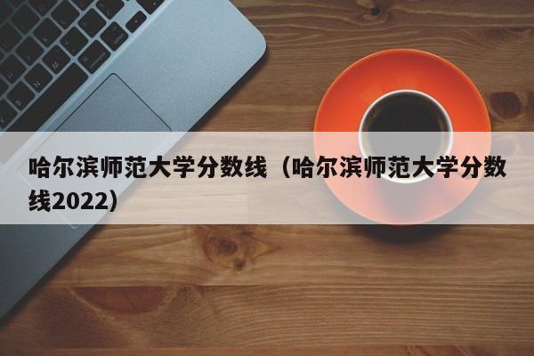 哈尔滨师范大学分数线（哈尔滨师范大学分数线2022）