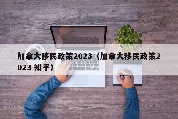 加拿大移民政策2023（加拿大移民政策2023 知乎）