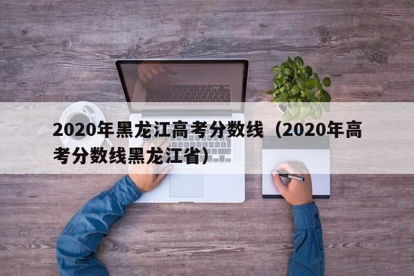 2020年黑龙江高考分数线（2020年高考分数线黑龙江省）