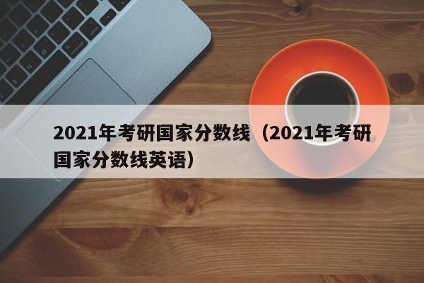 2021年考研国家分数线（2021年考研国家分数线英语）