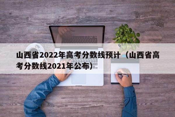 山西省2022年高考分数线预计（山西省高考分数线2021年公布）