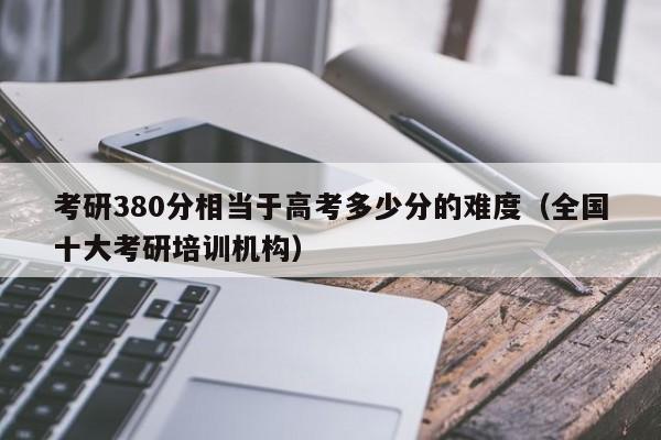 考研380分相当于高考多少分的难度（全国十大考研培训机构）