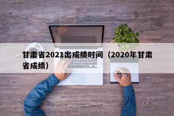 甘肃省2021出成绩时间（2020年甘肃省成绩）