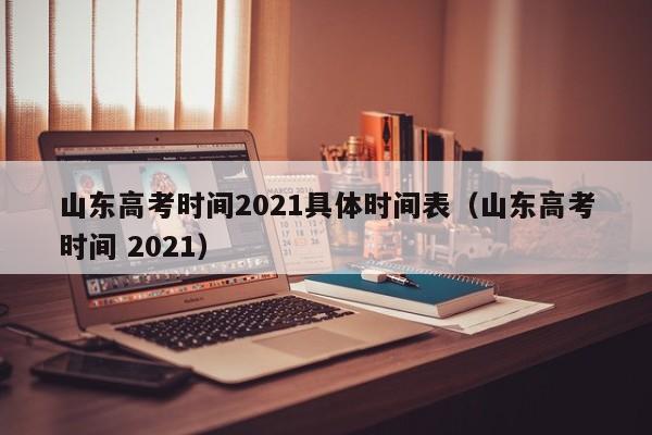 山东高考时间2021具体时间表（山东高考时间 2021）