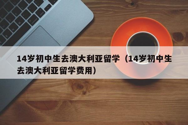 14岁初中生去澳大利亚留学（14岁初中生去澳大利亚留学费用）