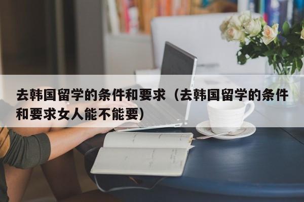 去韩国留学的条件和要求（去韩国留学的条件和要求女人能不能要）