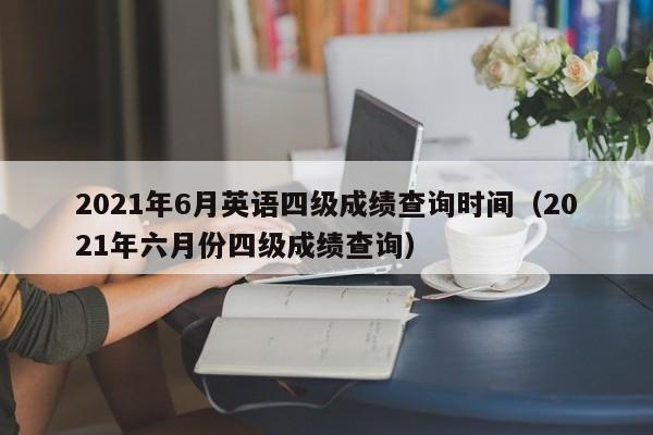 2021年6月英语四级成绩查询时间（2021年六月份四级成绩查询）