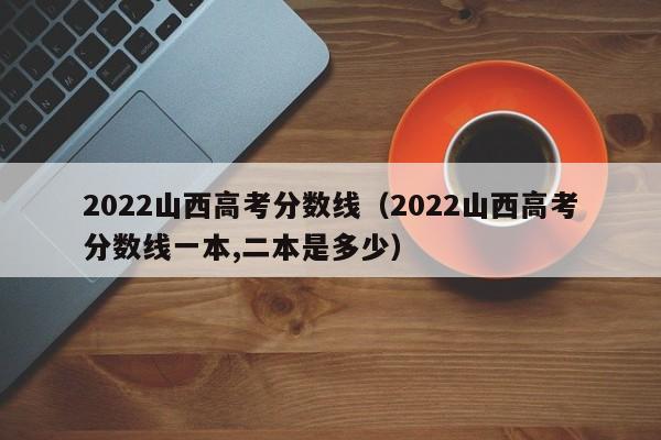 2022山西高考分数线（2022山西高考分数线一本,二本是多少）