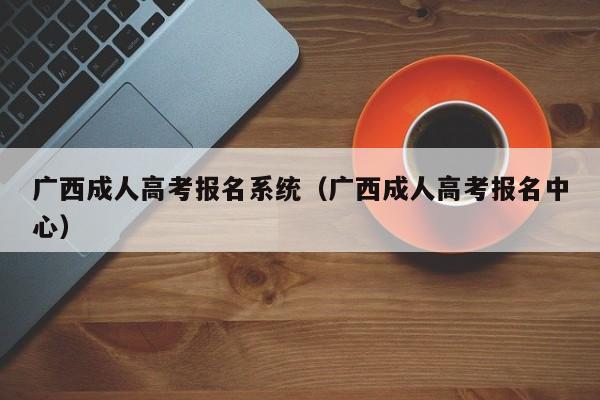 广西成人高考报名系统（广西成人高考报名中心）