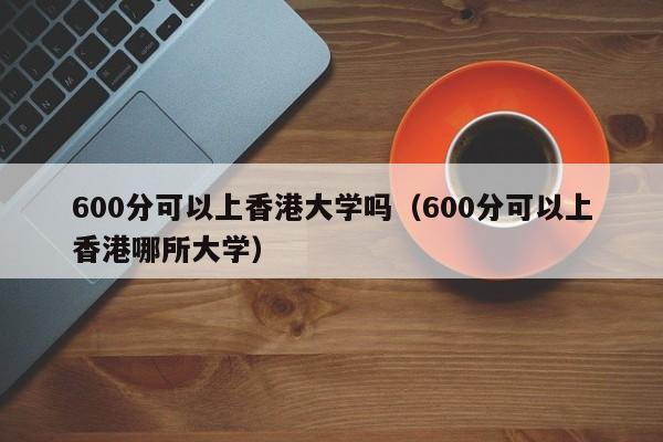 600分可以上香港大学吗（600分可以上香港哪所大学）